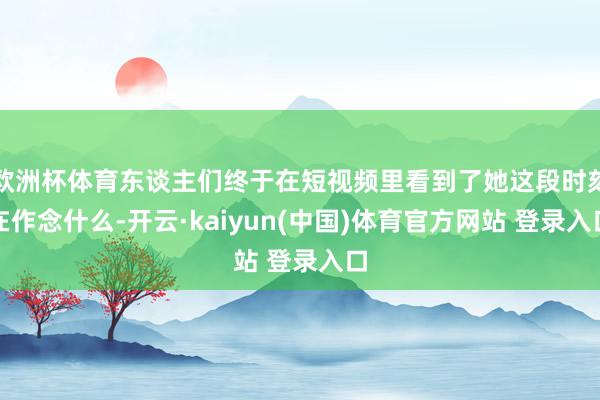 欧洲杯体育东谈主们终于在短视频里看到了她这段时刻在作念什么-开云·kaiyun(中国)体育官方网站 登录入口