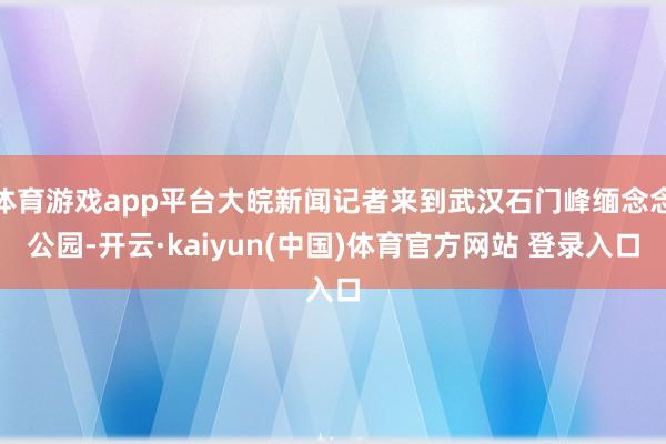 体育游戏app平台大皖新闻记者来到武汉石门峰缅念念公园-开云·kaiyun(中国)体育官方网站 登录入口