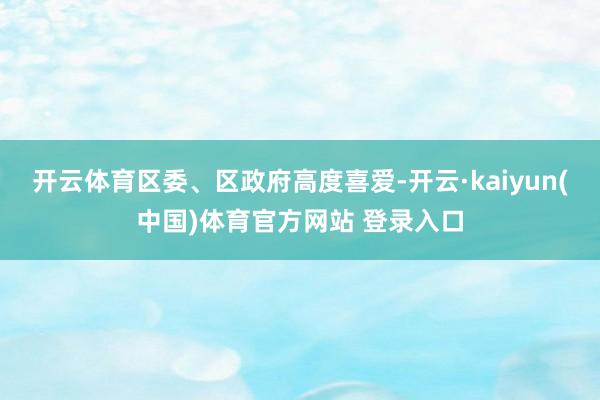 开云体育区委、区政府高度喜爱-开云·kaiyun(中国)体育官方网站 登录入口