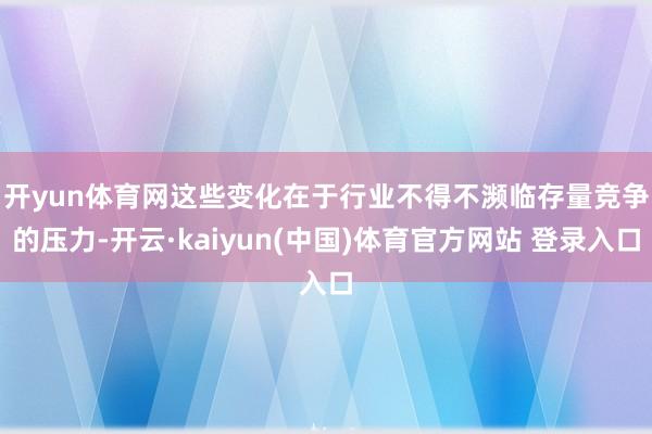 开yun体育网　　这些变化在于行业不得不濒临存量竞争的压力-开云·kaiyun(中国)体育官方网站 登录入口