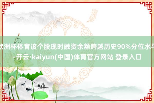 欧洲杯体育该个股现时融资余额跨越历史90%分位水平-开云·kaiyun(中国)体育官方网站 登录入口
