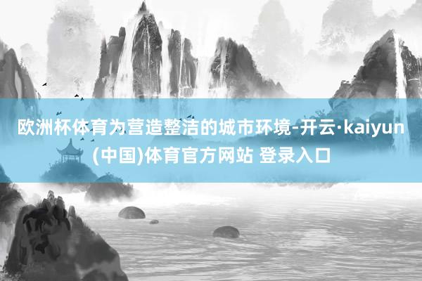 欧洲杯体育为营造整洁的城市环境-开云·kaiyun(中国)体育官方网站 登录入口