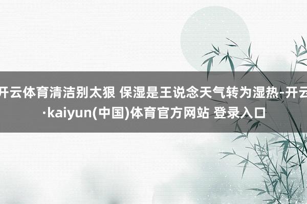 开云体育清洁别太狠 保湿是王说念天气转为湿热-开云·kaiyun(中国)体育官方网站 登录入口