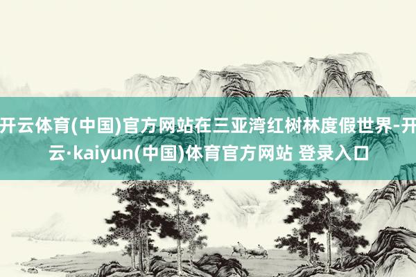 开云体育(中国)官方网站在三亚湾红树林度假世界-开云·kaiyun(中国)体育官方网站 登录入口