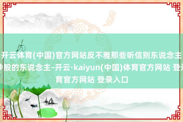 开云体育(中国)官方网站反不雅那些听信别东说念主冷漠炒股的东说念主-开云·kaiyun(中国)体育官方网站 登录入口