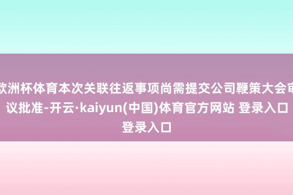 欧洲杯体育本次关联往返事项尚需提交公司鞭策大会审议批准-开云·kaiyun(中国)体育官方网站 登录入口