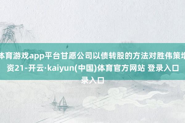 体育游戏app平台甘愿公司以债转股的方法对胜伟策增资21-开云·kaiyun(中国)体育官方网站 登录入口