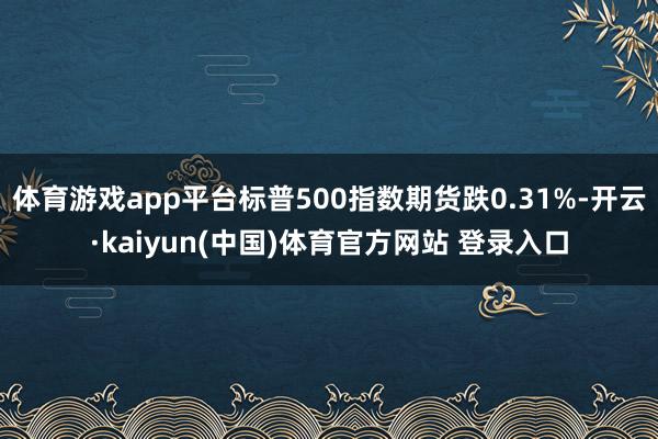体育游戏app平台标普500指数期货跌0.31%-开云·kaiyun(中国)体育官方网站 登录入口