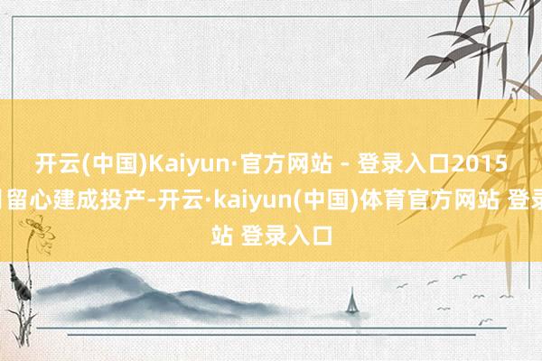 开云(中国)Kaiyun·官方网站 - 登录入口2015年9月留心建成投产-开云·kaiyun(中国)体育官方网站 登录入口