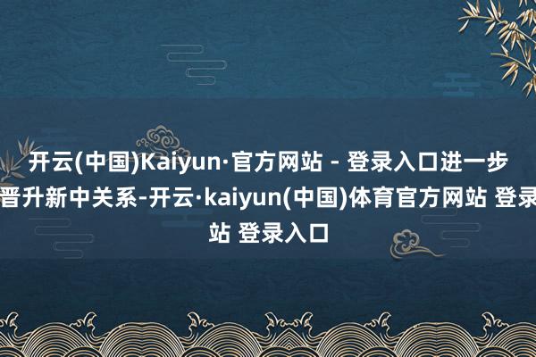 开云(中国)Kaiyun·官方网站 - 登录入口进一步牢固晋升新中关系-开云·kaiyun(中国)体育官方网站 登录入口