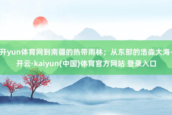 开yun体育网到南疆的热带雨林；从东部的浩淼大海-开云·kaiyun(中国)体育官方网站 登录入口