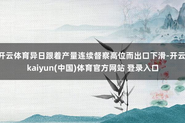 开云体育异日跟着产量连续督察高位而出口下滑-开云·kaiyun(中国)体育官方网站 登录入口
