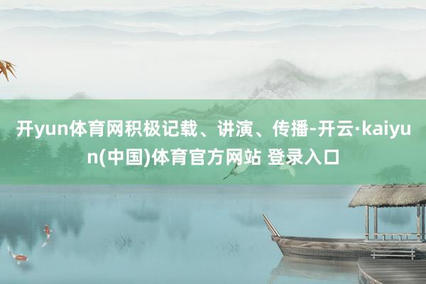 开yun体育网积极记载、讲演、传播-开云·kaiyun(中国)体育官方网站 登录入口