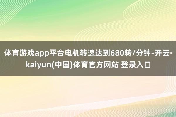 体育游戏app平台电机转速达到680转/分钟-开云·kaiyun(中国)体育官方网站 登录入口
