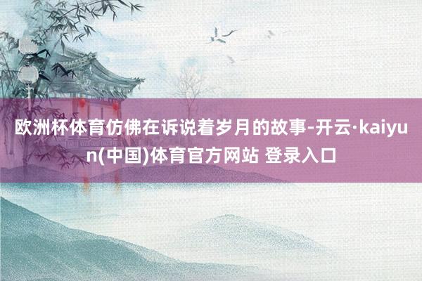 欧洲杯体育仿佛在诉说着岁月的故事-开云·kaiyun(中国)体育官方网站 登录入口