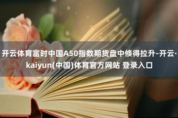 开云体育富时中国A50指数期货盘中倏得拉升-开云·kaiyun(中国)体育官方网站 登录入口