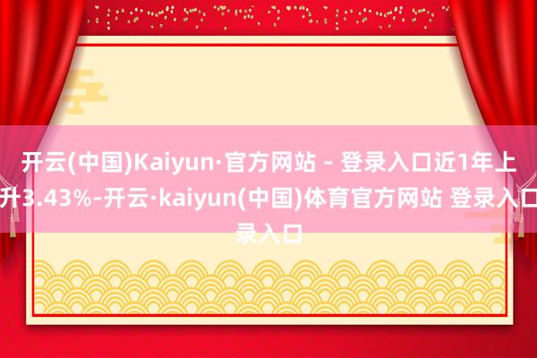 开云(中国)Kaiyun·官方网站 - 登录入口近1年上升3.43%-开云·kaiyun(中国)体育官方网站 登录入口