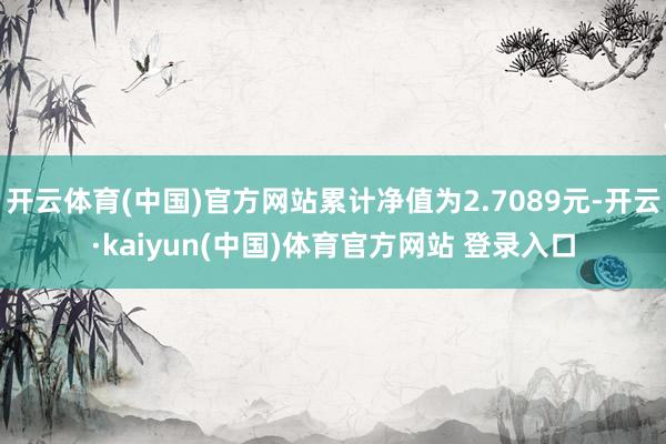 开云体育(中国)官方网站累计净值为2.7089元-开云·kaiyun(中国)体育官方网站 登录入口