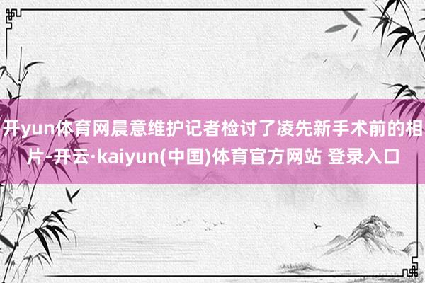 开yun体育网　　晨意维护记者检讨了凌先新手术前的相片-开云·kaiyun(中国)体育官方网站 登录入口