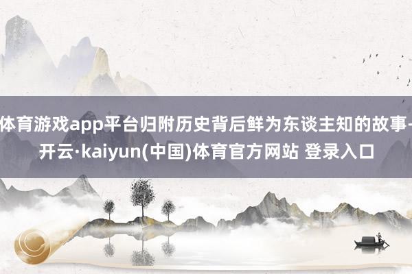 体育游戏app平台归附历史背后鲜为东谈主知的故事-开云·kaiyun(中国)体育官方网站 登录入口