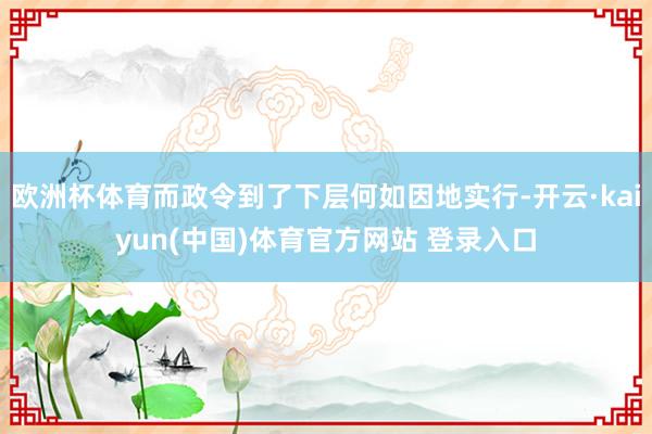欧洲杯体育而政令到了下层何如因地实行-开云·kaiyun(中国)体育官方网站 登录入口