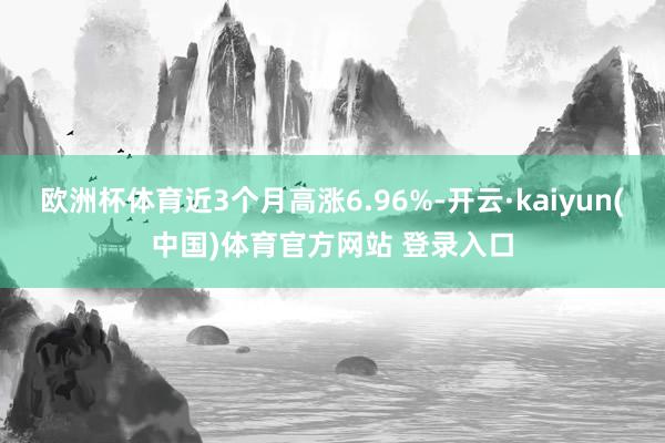 欧洲杯体育近3个月高涨6.96%-开云·kaiyun(中国)体育官方网站 登录入口