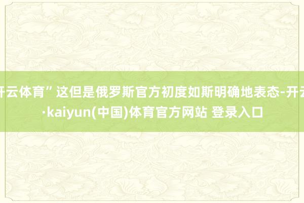开云体育”这但是俄罗斯官方初度如斯明确地表态-开云·kaiyun(中国)体育官方网站 登录入口