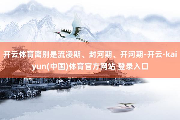 开云体育离别是流凌期、封河期、开河期-开云·kaiyun(中国)体育官方网站 登录入口