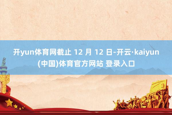 开yun体育网截止 12 月 12 日-开云·kaiyun(中国)体育官方网站 登录入口