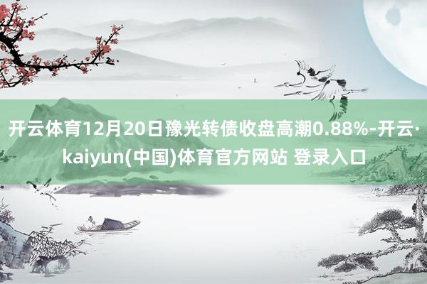 开云体育12月20日豫光转债收盘高潮0.88%-开云·kaiyun(中国)体育官方网站 登录入口