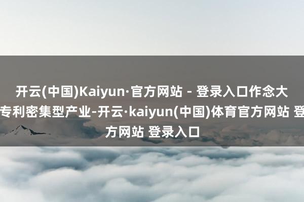 开云(中国)Kaiyun·官方网站 - 登录入口作念大作念强专利密集型产业-开云·kaiyun(中国)体育官方网站 登录入口