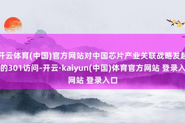 开云体育(中国)官方网站对中国芯片产业关联战略发起新的301访问-开云·kaiyun(中国)体育官方网站 登录入口