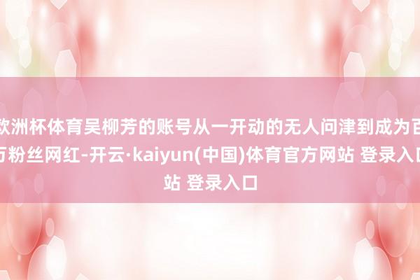 欧洲杯体育吴柳芳的账号从一开动的无人问津到成为百万粉丝网红-开云·kaiyun(中国)体育官方网站 登录入口