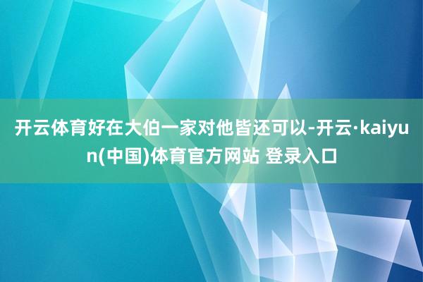 开云体育好在大伯一家对他皆还可以-开云·kaiyun(中国)体育官方网站 登录入口