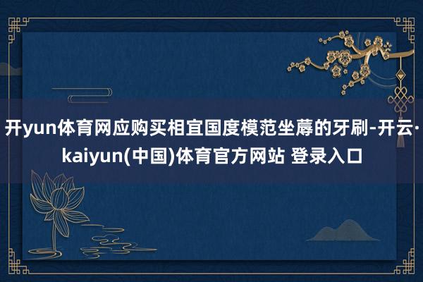 开yun体育网应购买相宜国度模范坐蓐的牙刷-开云·kaiyun(中国)体育官方网站 登录入口