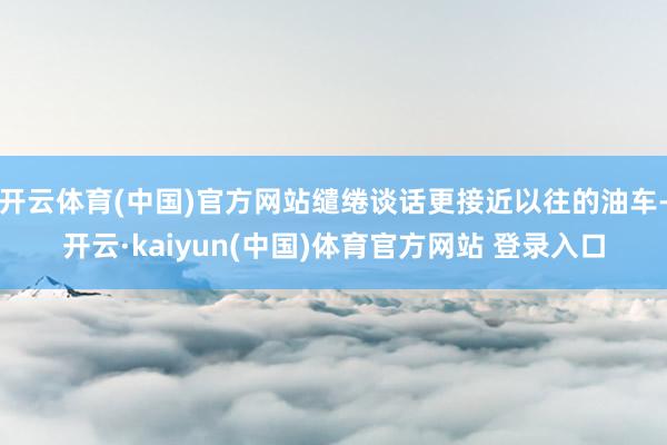 开云体育(中国)官方网站缱绻谈话更接近以往的油车-开云·kaiyun(中国)体育官方网站 登录入口