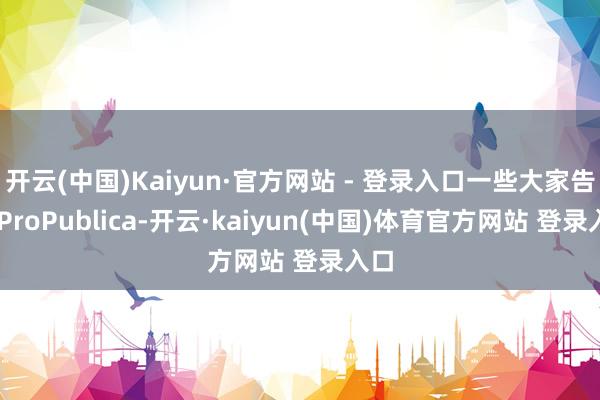 开云(中国)Kaiyun·官方网站 - 登录入口一些大家告诉 ProPublica-开云·kaiyun(中国)体育官方网站 登录入口