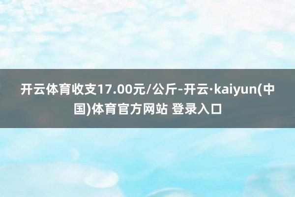 开云体育收支17.00元/公斤-开云·kaiyun(中国)体育官方网站 登录入口