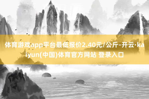 体育游戏app平台最低报价2.40元/公斤-开云·kaiyun(中国)体育官方网站 登录入口