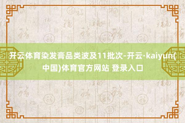 开云体育染发膏品类波及11批次-开云·kaiyun(中国)体育官方网站 登录入口