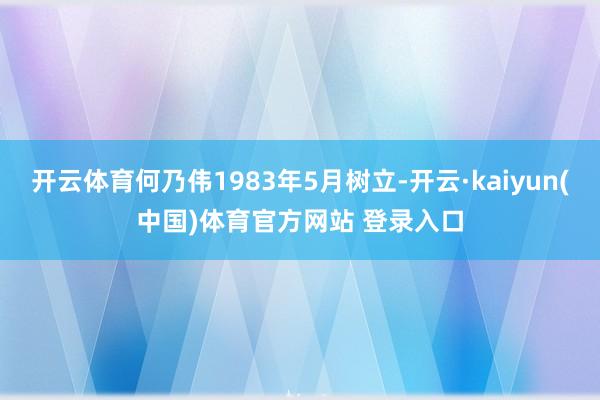开云体育何乃伟1983年5月树立-开云·kaiyun(中国)体育官方网站 登录入口