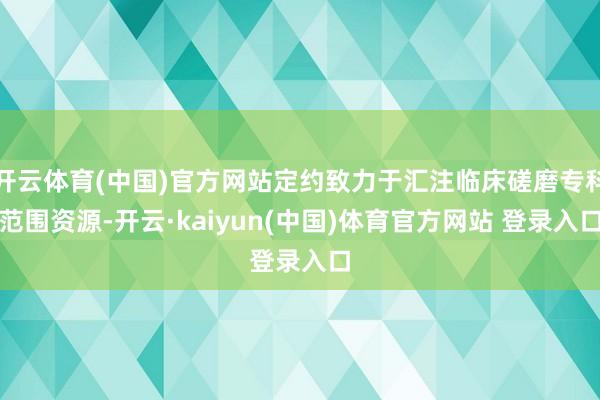 开云体育(中国)官方网站定约致力于汇注临床磋磨专科范围资源-开云·kaiyun(中国)体育官方网站 登录入口