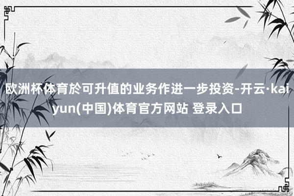 欧洲杯体育於可升值的业务作进一步投资-开云·kaiyun(中国)体育官方网站 登录入口