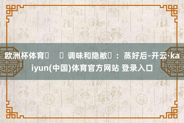 欧洲杯体育‌   ‌调味和隐敝‌：蒸好后-开云·kaiyun(中国)体育官方网站 登录入口