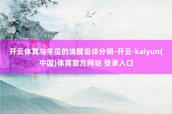 开云体育与冬瓜的清醒诟谇分明-开云·kaiyun(中国)体育官方网站 登录入口