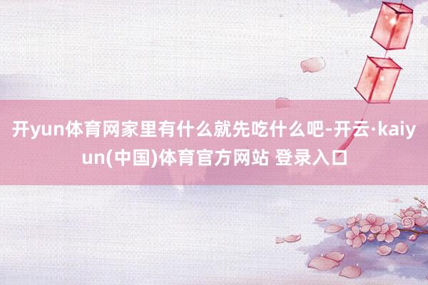 开yun体育网家里有什么就先吃什么吧-开云·kaiyun(中国)体育官方网站 登录入口