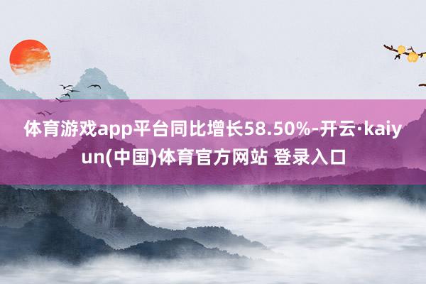 体育游戏app平台同比增长58.50%-开云·kaiyun(中国)体育官方网站 登录入口