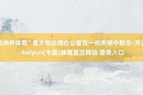欧洲杯体育”意大利总理办公室在一份声明中默示-开云·kaiyun(中国)体育官方网站 登录入口