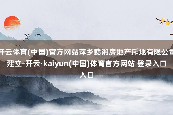 开云体育(中国)官方网站萍乡赣湘房地产斥地有限公司建立-开云·kaiyun(中国)体育官方网站 登录入口