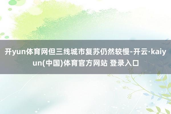 开yun体育网但三线城市复苏仍然较慢-开云·kaiyun(中国)体育官方网站 登录入口